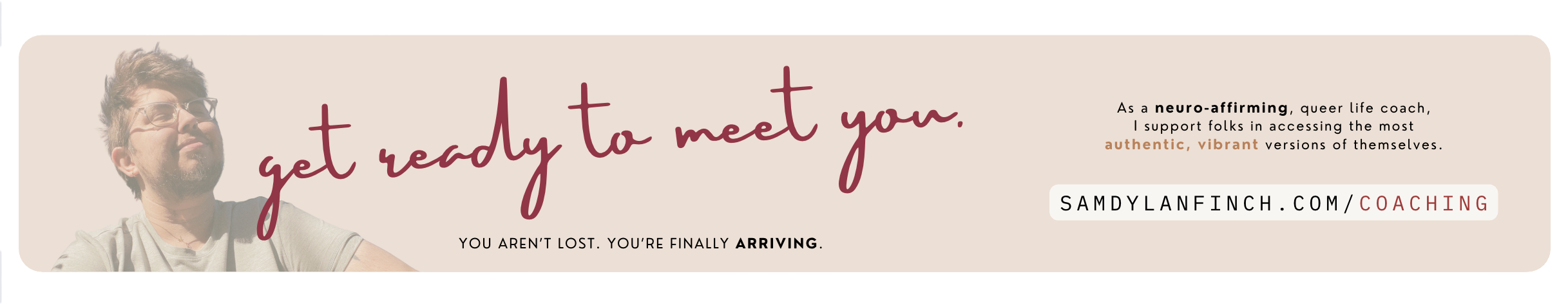 A banner featuring the text, "Get ready to meet you. You aren't lost, you're finally arriving." It goes on to explain, "As a neuro-affirming, queer life coach, I support folks in accessing the most authentic, vibrant versions of themselves." Followed by a link to Sam's coaching, at samdylanfinch.com/coaching.